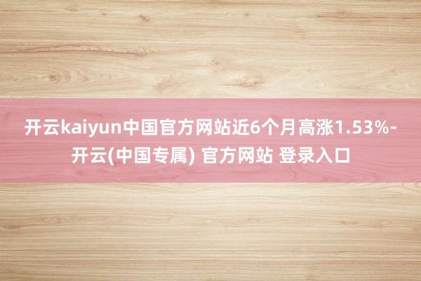 开云kaiyun中国官方网站近6个月高涨1.53%-开云(中国专属) 官方网站 登录入口
