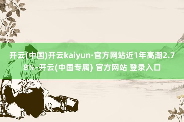 开云(中国)开云kaiyun·官方网站近1年高潮2.78%-开云(中国专属) 官方网站 登录入口
