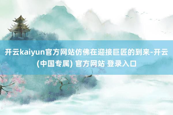 开云kaiyun官方网站仿佛在迎接巨匠的到来-开云(中国专属) 官方网站 登录入口