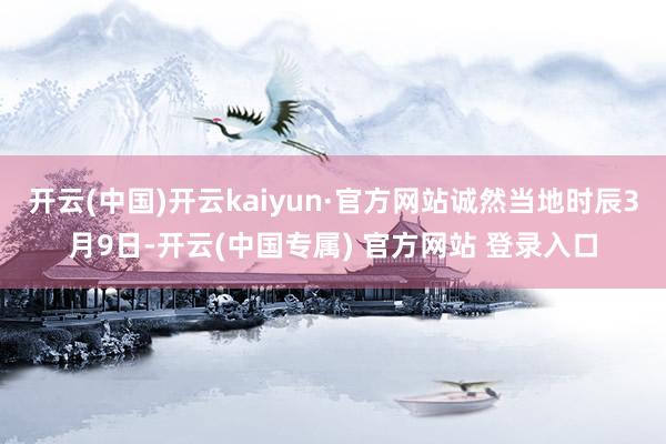 开云(中国)开云kaiyun·官方网站诚然当地时辰3月9日-开云(中国专属) 官方网站 登录入口