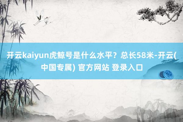 开云kaiyun虎鲸号是什么水平？总长58米-开云(中国专属) 官方网站 登录入口