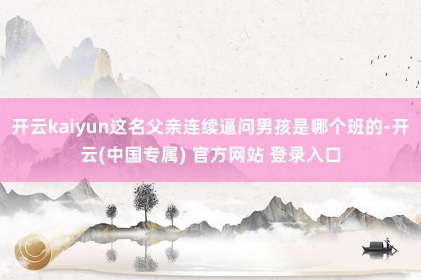 开云kaiyun这名父亲连续逼问男孩是哪个班的-开云(中国专属) 官方网站 登录入口