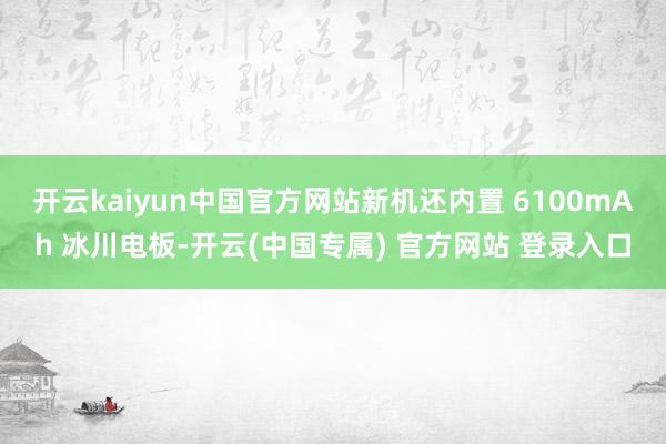 开云kaiyun中国官方网站新机还内置 6100mAh 冰川电板-开云(中国专属) 官方网站 登录入口