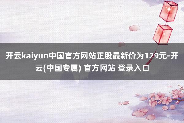 开云kaiyun中国官方网站正股最新价为129元-开云(中国专属) 官方网站 登录入口