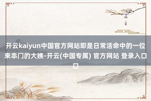 开云kaiyun中国官方网站即是日常活命中的一位来串门的大姨-开云(中国专属) 官方网站 登录入口