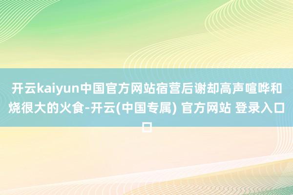 开云kaiyun中国官方网站宿营后谢却高声喧哗和烧很大的火食-开云(中国专属) 官方网站 登录入口