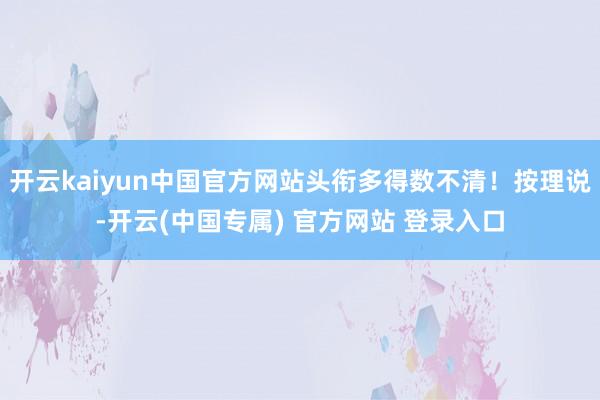 开云kaiyun中国官方网站头衔多得数不清！按理说-开云(中国专属) 官方网站 登录入口