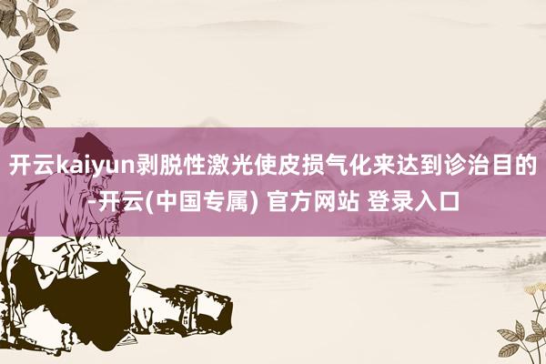 开云kaiyun剥脱性激光使皮损气化来达到诊治目的-开云(中国专属) 官方网站 登录入口