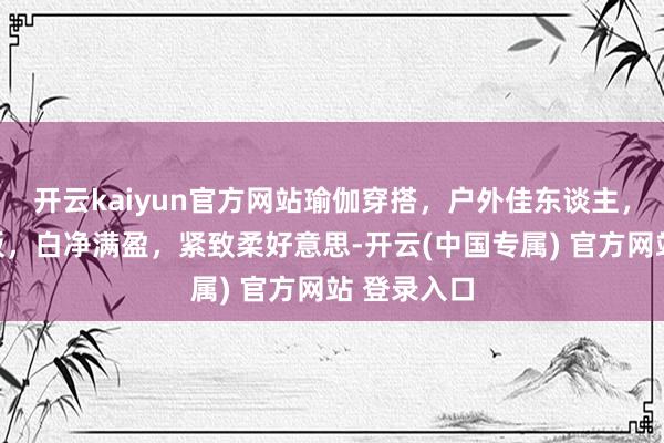 开云kaiyun官方网站瑜伽穿搭，户外佳东谈主，微胖天花板，白净满盈，紧致柔好意思-开云(中国专属) 官方网站 登录入口