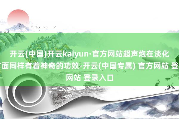 开云(中国)开云kaiyun·官方网站超声炮在淡化皱纹方面同样有着神奇的功效-开云(中国专属) 官方网站 登录入口