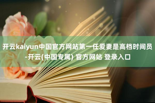 开云kaiyun中国官方网站第一任爱妻是高档时间员-开云(中国专属) 官方网站 登录入口