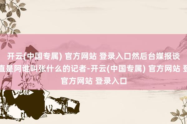 开云(中国专属) 官方网站 登录入口然后台媒报谈好像一直是阿谁叫张什么的记者-开云(中国专属) 官方网站 登录入口