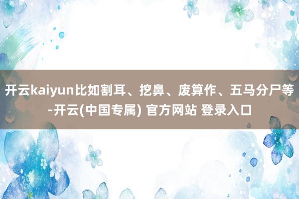 开云kaiyun比如割耳、挖鼻、废算作、五马分尸等-开云(中国专属) 官方网站 登录入口