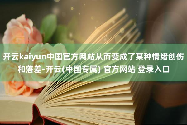 开云kaiyun中国官方网站从而变成了某种情绪创伤和落差-开云(中国专属) 官方网站 登录入口