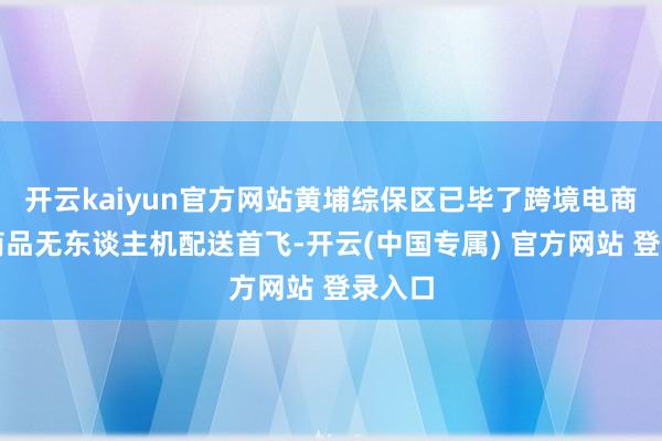 开云kaiyun官方网站黄埔综保区已毕了跨境电商入口商品无东谈主机配送首飞-开云(中国专属) 官方网站 登录入口