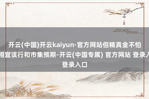 开云(中国)开云kaiyun·官方网站但精真金不怕火相宜该行和市集预期-开云(中国专属) 官方网站 登录入口