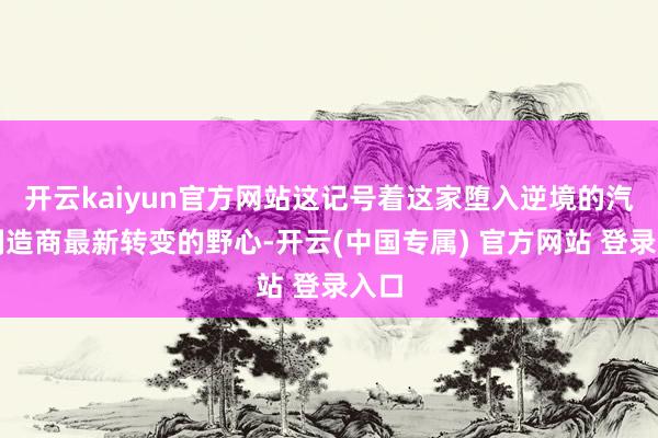 开云kaiyun官方网站这记号着这家堕入逆境的汽车制造商最新转变的野心-开云(中国专属) 官方网站 登录入口