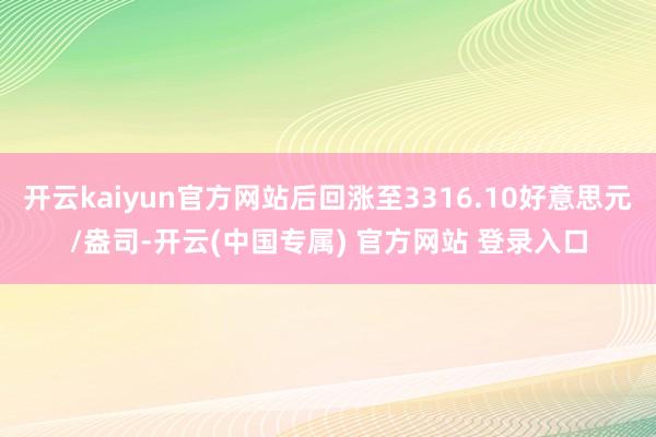 开云kaiyun官方网站后回涨至3316.10好意思元/盎司-开云(中国专属) 官方网站 登录入口