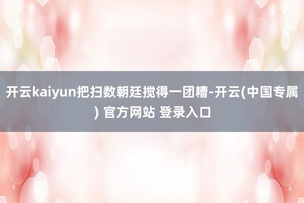 开云kaiyun把扫数朝廷搅得一团糟-开云(中国专属) 官方网站 登录入口
