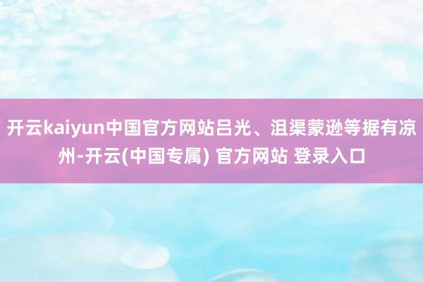 开云kaiyun中国官方网站吕光、沮渠蒙逊等据有凉州-开云(中国专属) 官方网站 登录入口