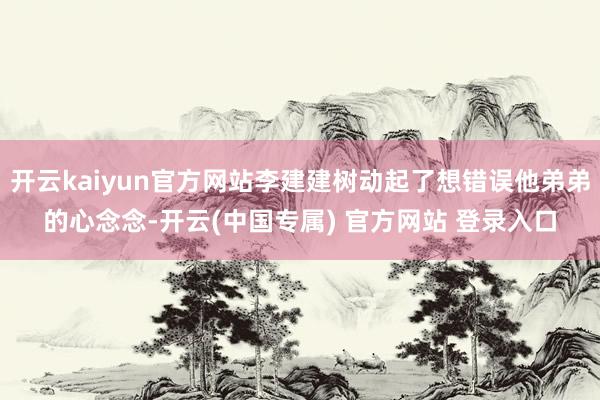 开云kaiyun官方网站李建建树动起了想错误他弟弟的心念念-开云(中国专属) 官方网站 登录入口