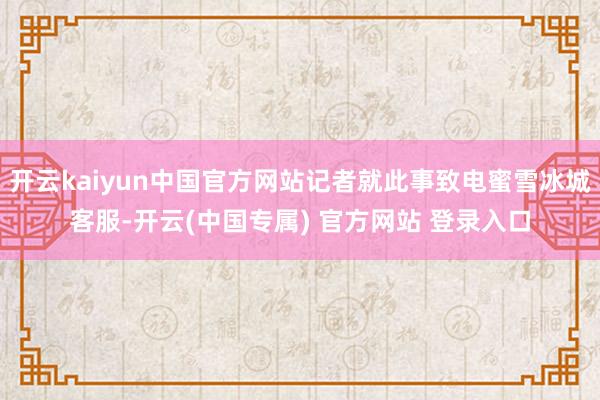 开云kaiyun中国官方网站记者就此事致电蜜雪冰城客服-开云(中国专属) 官方网站 登录入口