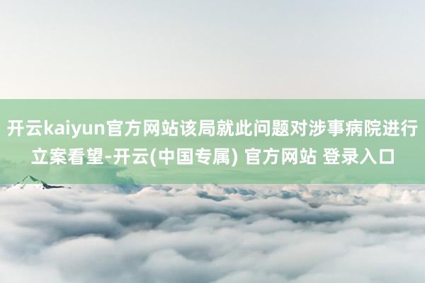 开云kaiyun官方网站该局就此问题对涉事病院进行立案看望-开云(中国专属) 官方网站 登录入口