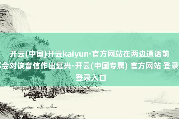 开云(中国)开云kaiyun·官方网站在两边通话前暂不会对该音信作出复兴-开云(中国专属) 官方网站 登录入口