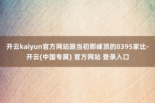 开云kaiyun官方网站跟当初那峰顶的8395家比-开云(中国专属) 官方网站 登录入口