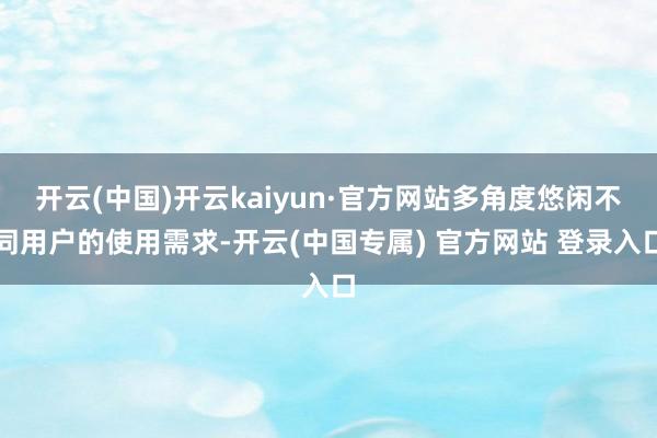 开云(中国)开云kaiyun·官方网站多角度悠闲不同用户的使用需求-开云(中国专属) 官方网站 登录入口