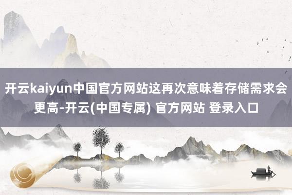 开云kaiyun中国官方网站这再次意味着存储需求会更高-开云(中国专属) 官方网站 登录入口
