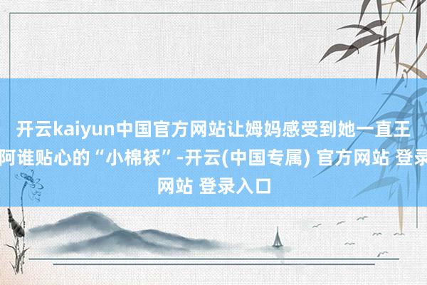 开云kaiyun中国官方网站让姆妈感受到她一直王人是阿谁贴心的“小棉袄”-开云(中国专属) 官方网站 登录入口