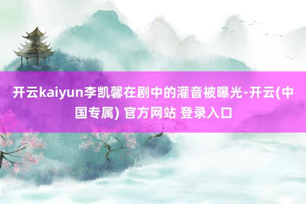 开云kaiyun李凯馨在剧中的灌音被曝光-开云(中国专属) 官方网站 登录入口