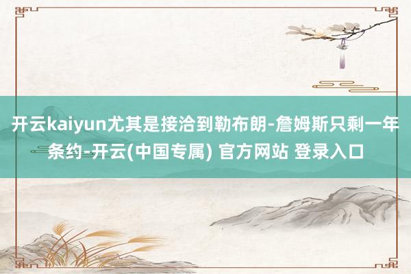 开云kaiyun尤其是接洽到勒布朗-詹姆斯只剩一年条约-开云(中国专属) 官方网站 登录入口
