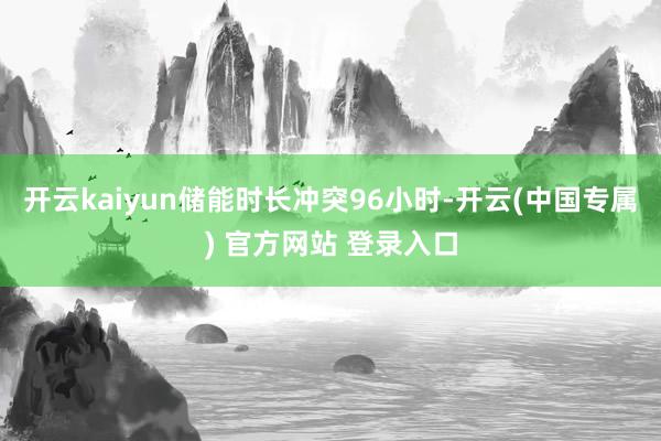 开云kaiyun储能时长冲突96小时-开云(中国专属) 官方网站 登录入口