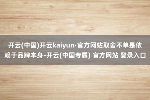 开云(中国)开云kaiyun·官方网站取舍不单是依赖于品牌本身-开云(中国专属) 官方网站 登录入口