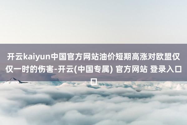 开云kaiyun中国官方网站油价短期高涨对欧盟仅仅一时的伤害-开云(中国专属) 官方网站 登录入口