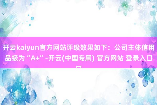 开云kaiyun官方网站评级效果如下：公司主体信用品级为“A+”-开云(中国专属) 官方网站 登录入口