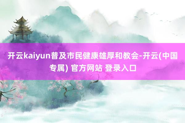 开云kaiyun普及市民健康雄厚和教会-开云(中国专属) 官方网站 登录入口
