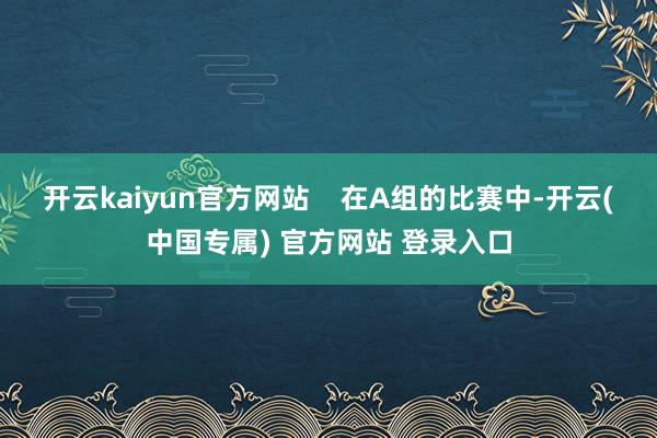 开云kaiyun官方网站 在A组的比赛中-开云(中国专属) 官方网站 登录入口