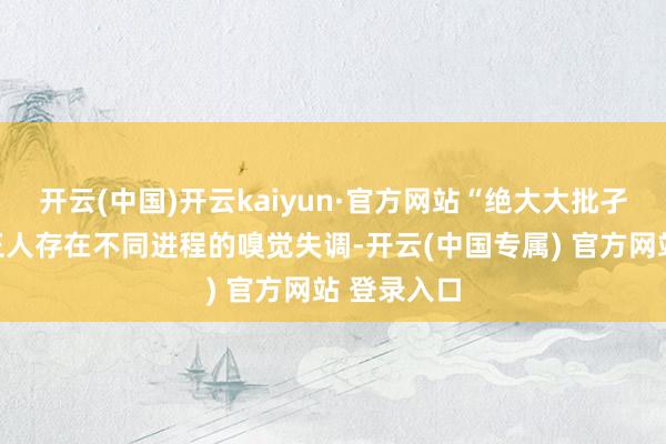 开云(中国)开云kaiyun·官方网站“绝大大批孑然症儿童王人存在不同进程的嗅觉失调-开云(中国专属) 官方网站 登录入口