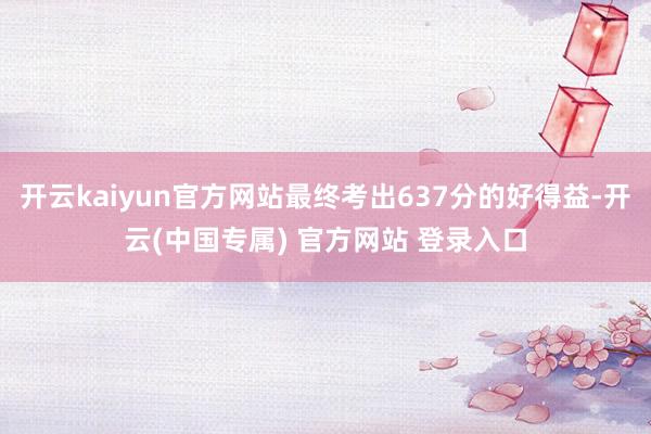 开云kaiyun官方网站最终考出637分的好得益-开云(中国专属) 官方网站 登录入口