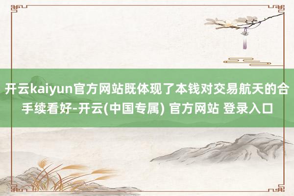 开云kaiyun官方网站既体现了本钱对交易航天的合手续看好-开云(中国专属) 官方网站 登录入口