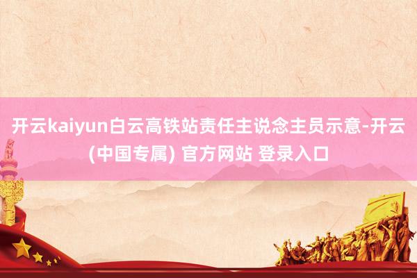 开云kaiyun白云高铁站责任主说念主员示意-开云(中国专属) 官方网站 登录入口