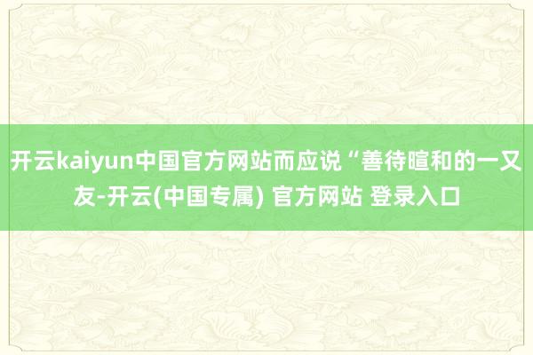 开云kaiyun中国官方网站而应说“善待暄和的一又友-开云(中国专属) 官方网站 登录入口