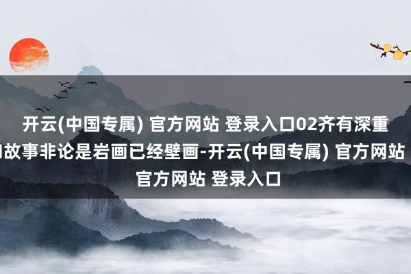 开云(中国专属) 官方网站 登录入口02齐有深重的璀璨和故事非论是岩画已经壁画-开云(中国专属) 官方网站 登录入口