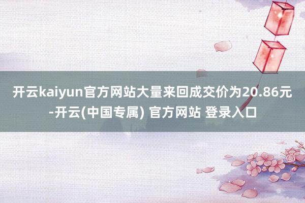 开云kaiyun官方网站大量来回成交价为20.86元-开云(中国专属) 官方网站 登录入口