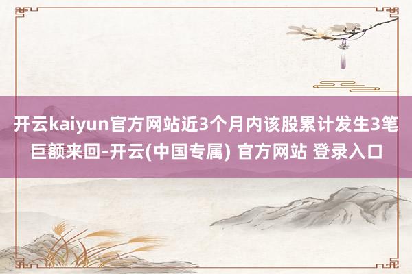 开云kaiyun官方网站近3个月内该股累计发生3笔巨额来回-开云(中国专属) 官方网站 登录入口