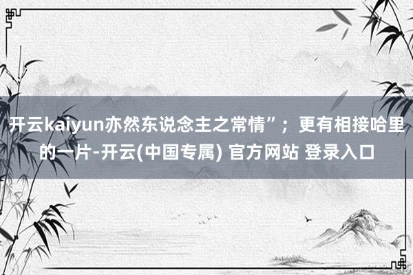 开云kaiyun亦然东说念主之常情”；更有相接哈里的一片-开云(中国专属) 官方网站 登录入口