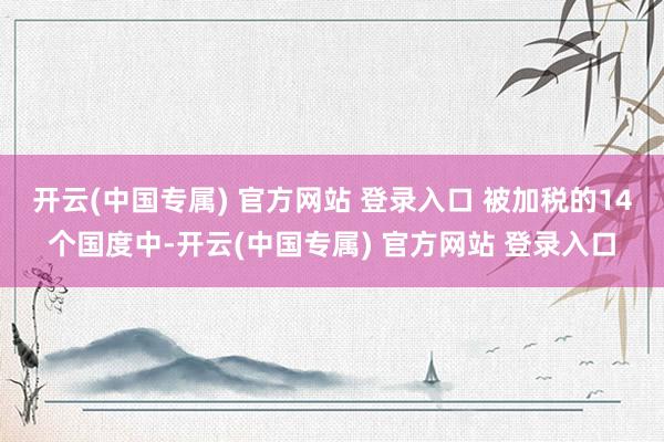 开云(中国专属) 官方网站 登录入口 被加税的14个国度中-开云(中国专属) 官方网站 登录入口
